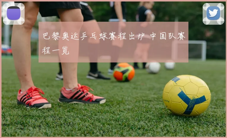 巴黎奥运乒乓球赛程出炉 中国队赛程一览