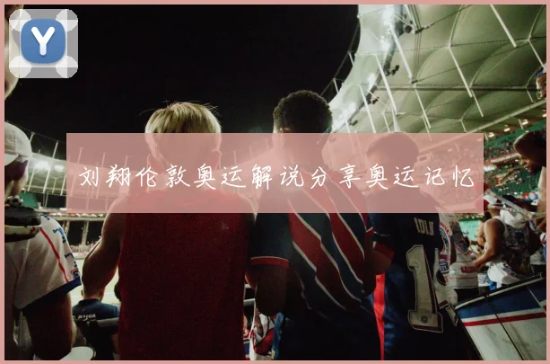 刘翔伦敦奥运解说分享奥运记忆