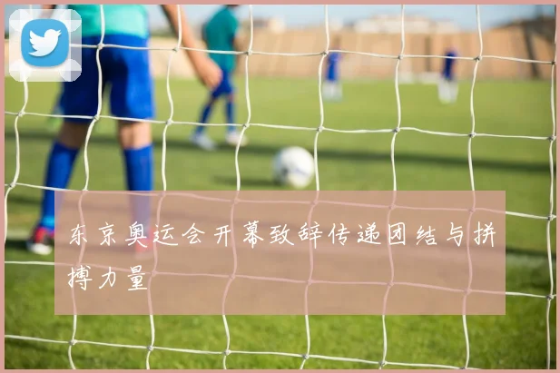东京奥运会开幕致辞传递团结与拼搏力量