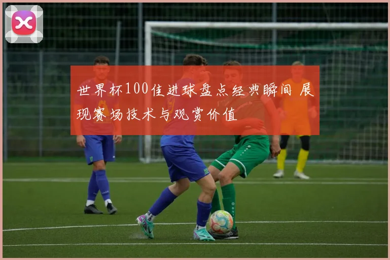 世界杯100佳进球盘点经典瞬间 展现赛场技术与观赏价值