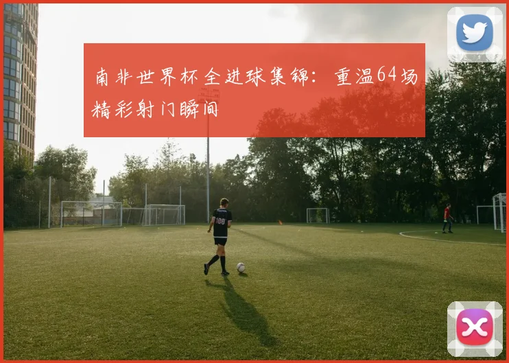 南非世界杯全进球集锦:重温64场精彩射门瞬间
