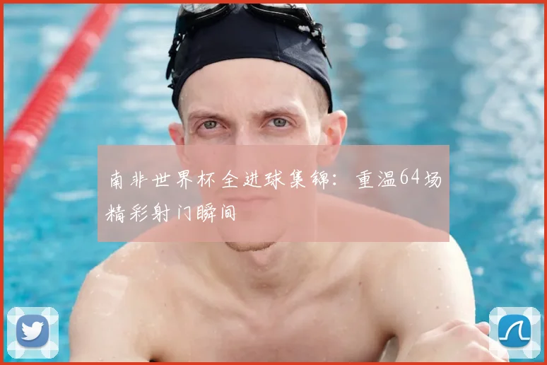 南非世界杯全进球集锦:重温64场精彩射门瞬间