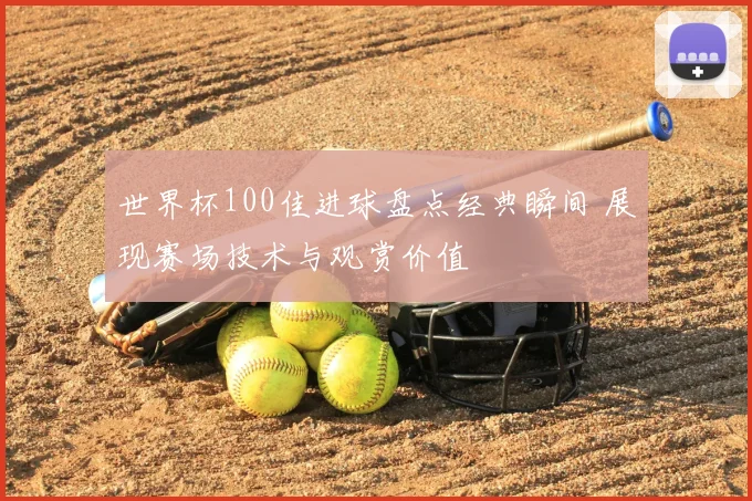 世界杯100佳进球盘点经典瞬间 展现赛场技术与观赏价值