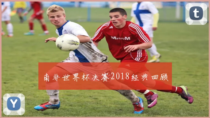 南非世界杯决赛2018经典回顾