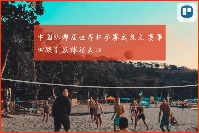 中国队哪届世界杯参赛成焦点 赛事回顾引发球迷关注