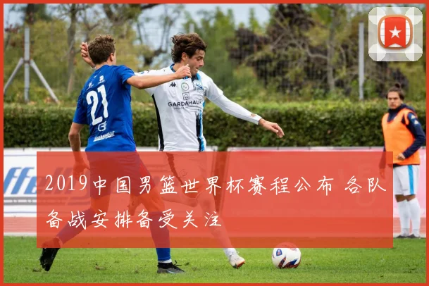 2019中国男篮世界杯赛程公布 各队备战安排备受关注