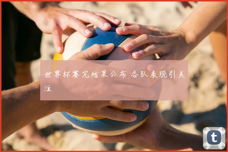 世界杯赛完结果公布 各队表现引关注