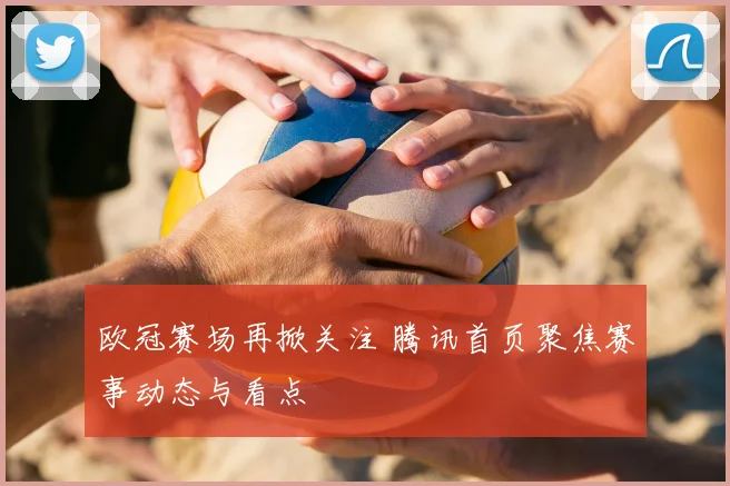 欧冠赛场再掀关注 腾讯首页聚焦赛事动态与看点