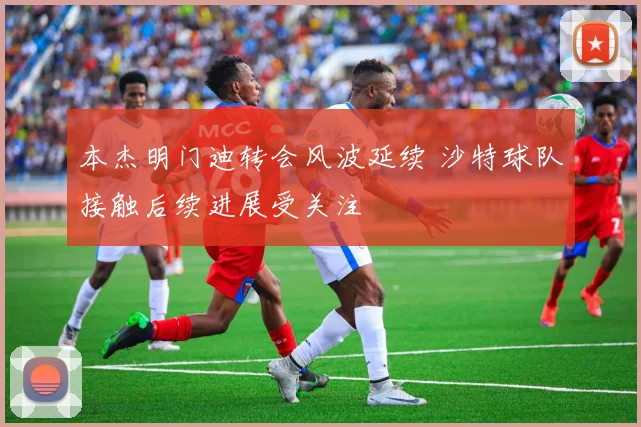 本杰明门迪转会风波延续 沙特球队接触后续进展受关注