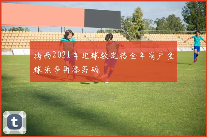 梅西2021年进球数定格全年高产金球竞争再添筹码