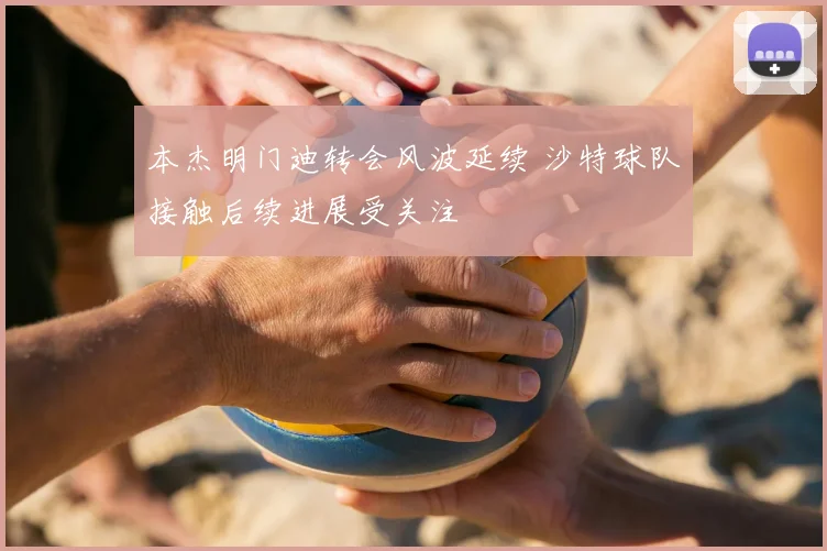 本杰明门迪转会风波延续 沙特球队接触后续进展受关注