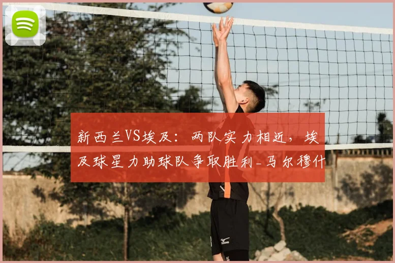 新西兰VS埃及：两队实力相近，埃及球星力助球队争取胜利_马尔穆什_首轮比赛_萨拉赫