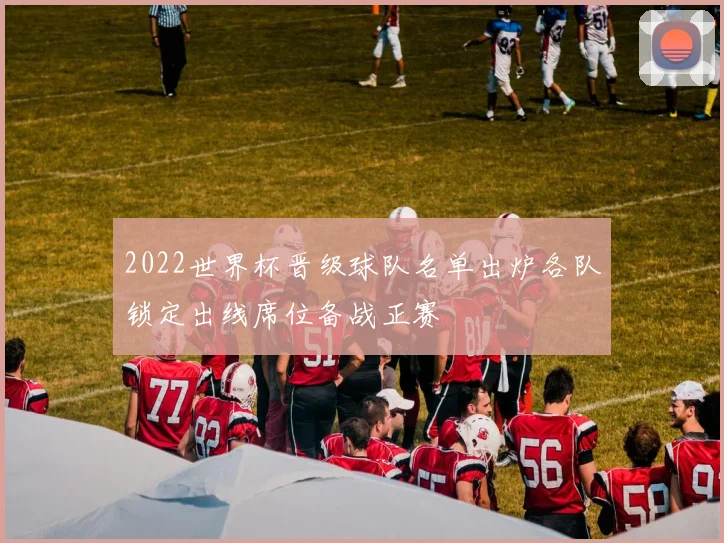 2022世界杯晋级球队名单出炉各队锁定出线席位备战正赛