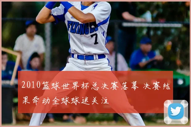 2010篮球世界杯总决赛落幕 决赛结果牵动全球球迷关注